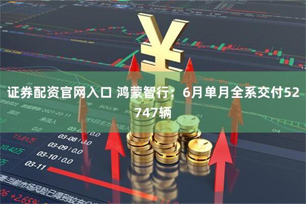 证券配资官网入口 鸿蒙智行：6月单月全系交付52747辆