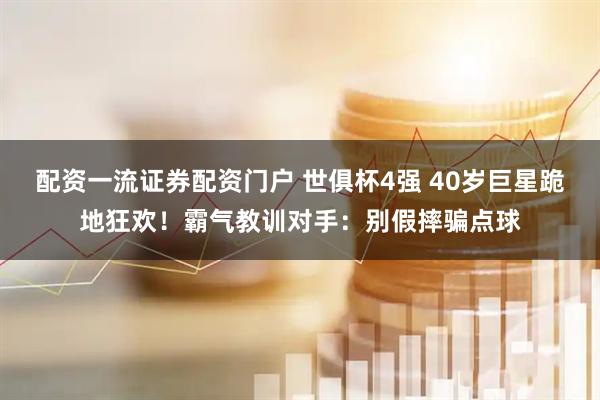 配资一流证券配资门户 世俱杯4强 40岁巨星跪地狂欢！霸气教训对手：别假摔骗点球