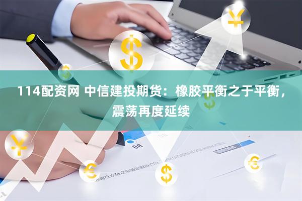 114配资网 中信建投期货：橡胶平衡之于平衡，震荡再度延续