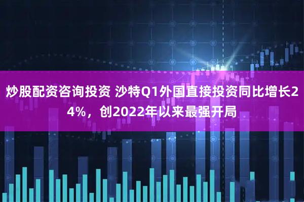 炒股配资咨询投资 沙特Q1外国直接投资同比增长24%，创2022年以来最强开局
