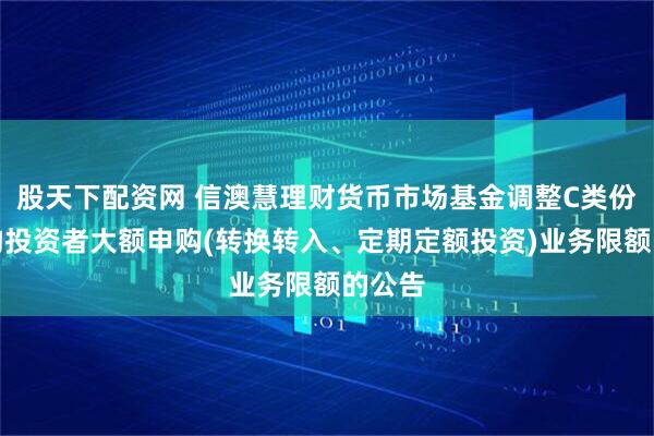 股天下配资网 信澳慧理财货币市场基金调整C类份额机构投资者大额申购(转换转入、定期定额投资)业务限额的公告