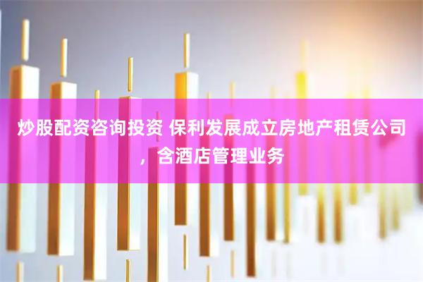 炒股配资咨询投资 保利发展成立房地产租赁公司，含酒店管理业务