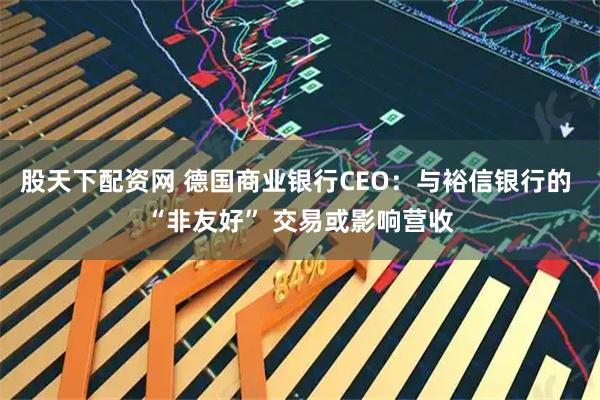 股天下配资网 德国商业银行CEO：与裕信银行的 “非友好” 交易或影响营收