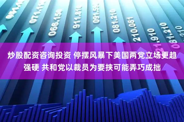 炒股配资咨询投资 停摆风暴下美国两党立场更趋强硬 共和党以裁员为要挟可能弄巧成拙