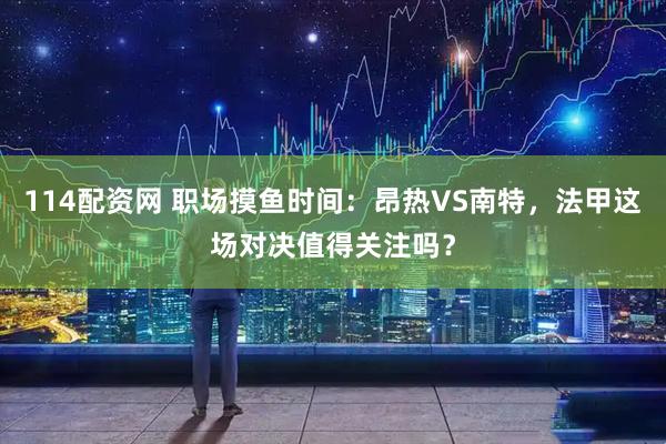 114配资网 职场摸鱼时间：昂热VS南特，法甲这场对决值得关注吗？