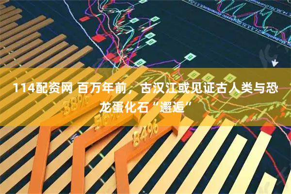 114配资网 百万年前，古汉江或见证古人类与恐龙蛋化石“邂逅”