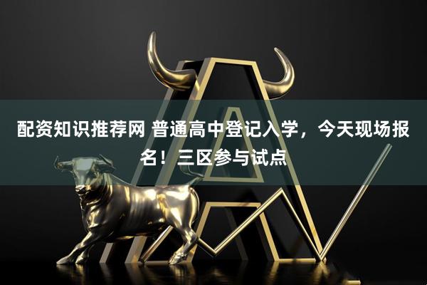 配资知识推荐网 普通高中登记入学，今天现场报名！三区参与试点