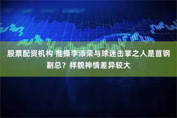 股票配资机构 推搡李添荣与球迷击掌之人是首钢副总?样貌神情差异较大