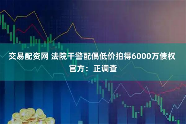 交易配资网 法院干警配偶低价拍得6000万债权 官方：正调查