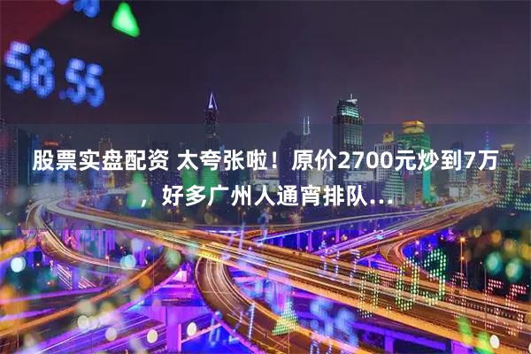 股票实盘配资 太夸张啦！原价2700元炒到7万，好多广州人通宵排队…