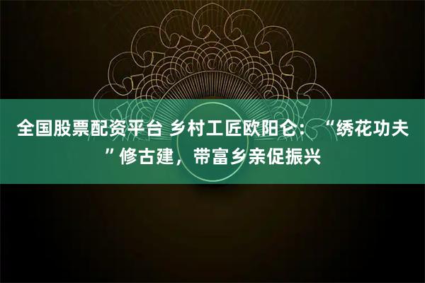全国股票配资平台 乡村工匠欧阳仑： “绣花功夫”修古建，带富乡亲促振兴