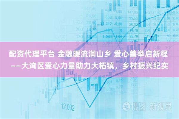 配资代理平台 金融暖流润山乡 爱心善举启新程 ——大湾区爱心力量助力大柘镇，乡村振兴纪实