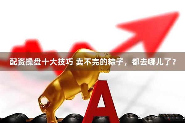 配资操盘十大技巧 卖不完的粽子，都去哪儿了？