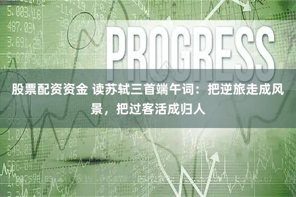 股票配资资金 读苏轼三首端午词：把逆旅走成风景，把过客活成归人