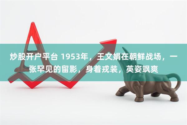 炒股开户平台 1953年，王文娟在朝鲜战场，一张罕见的留影，身着戎装，英姿飒爽