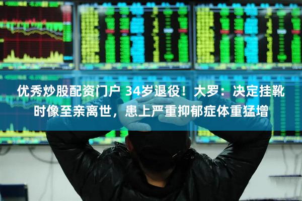 优秀炒股配资门户 34岁退役！大罗：决定挂靴时像至亲离世，患上严重抑郁症体重猛增